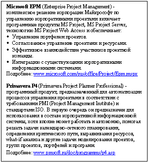 Microsoft EPM (Enterprise Project Management) - комплексное решение корпорации Майкрософт по управлению корпоративными проектами включает программные продукты MS Project, MS Project Server, технологию MS Project Web Access и обеспечивает: •	Управление портфелем проектов. •	Согласованное управление проектами и ресурсами. •	Эффективное взаимодействие участников проектной команды. •	Интеграцию с существующими корпоративными информационными системами. Подробнее: www.microsoft.com/rus/office/Project/Epm.mspx Primavera P4 (Primavera Project Planner Professional) - программный продукт, предназначенный для автоматизации процессов управления проектами в соответствии с требованиями PMI (Project Management Institute) и стандартами ISO. В первую очередь он предназначен для использования в составе корпоративной информационной системы, хотя вполне может работать и автономно, помогая решать задачи календарно-сетевого планирования, определения критического пути, выравнивания ресурсов, what-if анализа и другие задачи моделирования проектов, групп проектов, портфелей и программ. Подробнее: www.pmsoft.ru/doc/programms/p4.asp